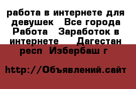 работа в интернете для девушек - Все города Работа » Заработок в интернете   . Дагестан респ.,Избербаш г.